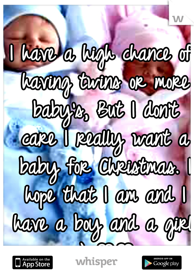 I have a high chance of having twins or more baby's, But I don't care I really want a baby for Christmas. I hope that I am and I have a boy and a girl. :) ♡♥