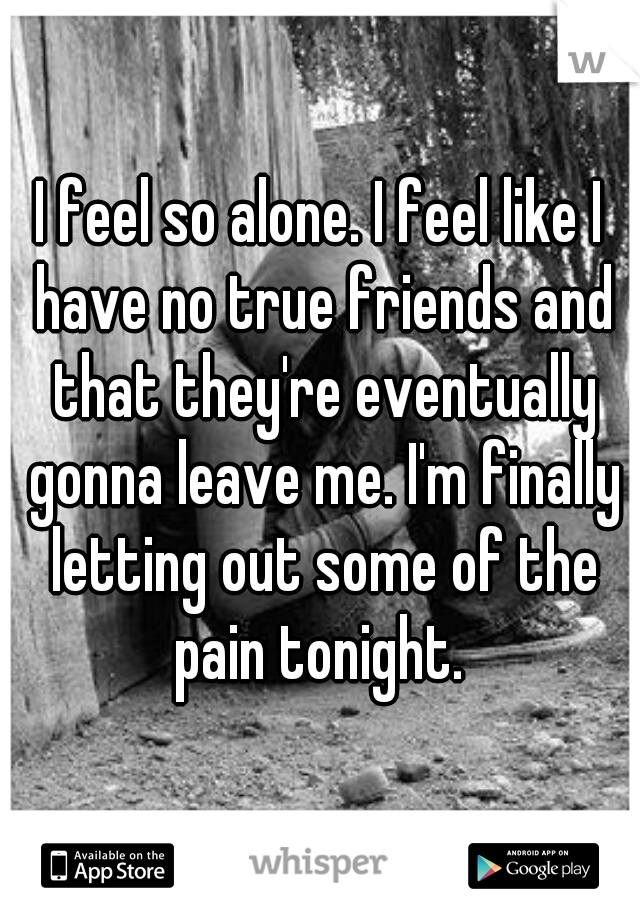 I feel so alone. I feel like I have no true friends and that they're eventually gonna leave me. I'm finally letting out some of the pain tonight. 