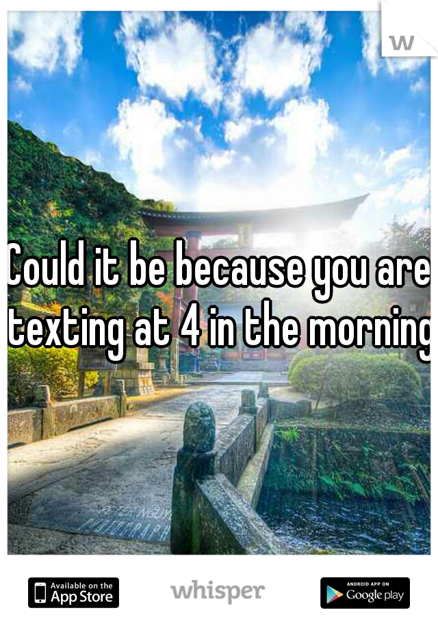 Could it be because you are texting at 4 in the morning?