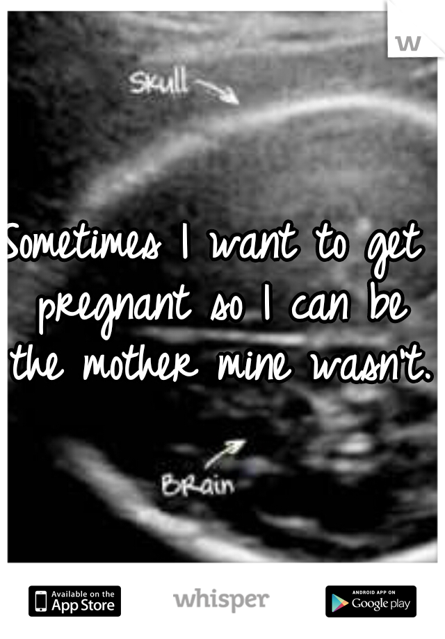 Sometimes I want to get pregnant so I can be the mother mine wasn't.