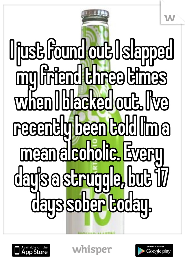 I just found out I slapped 
my friend three times when I blacked out. I've recently been told I'm a mean alcoholic. Every day's a struggle, but 17 days sober today.