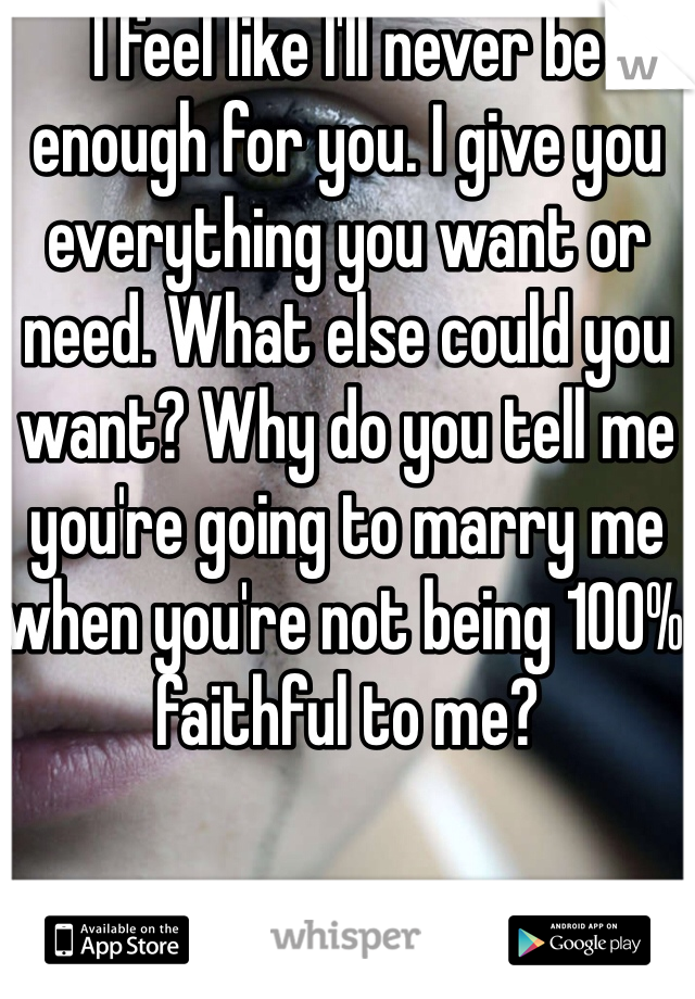 I feel like I'll never be enough for you. I give you everything you want or need. What else could you want? Why do you tell me you're going to marry me when you're not being 100% faithful to me?