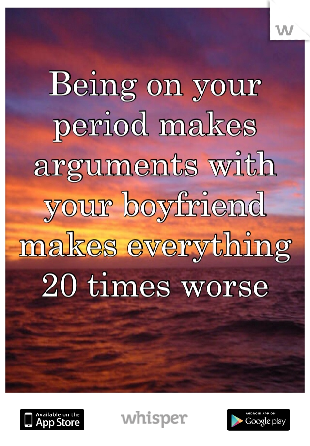 Being on your period makes arguments with your boyfriend makes everything 20 times worse 