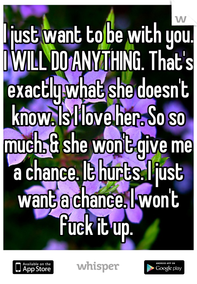 I just want to be with you. I WILL DO ANYTHING. That's exactly what she doesn't know. Is I love her. So so much. & she won't give me a chance. It hurts. I just want a chance. I won't fuck it up. 