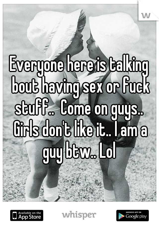Everyone here is talking bout having sex or fuck stuff..  Come on guys..  Girls don't like it.. I am a guy btw.. Lol 