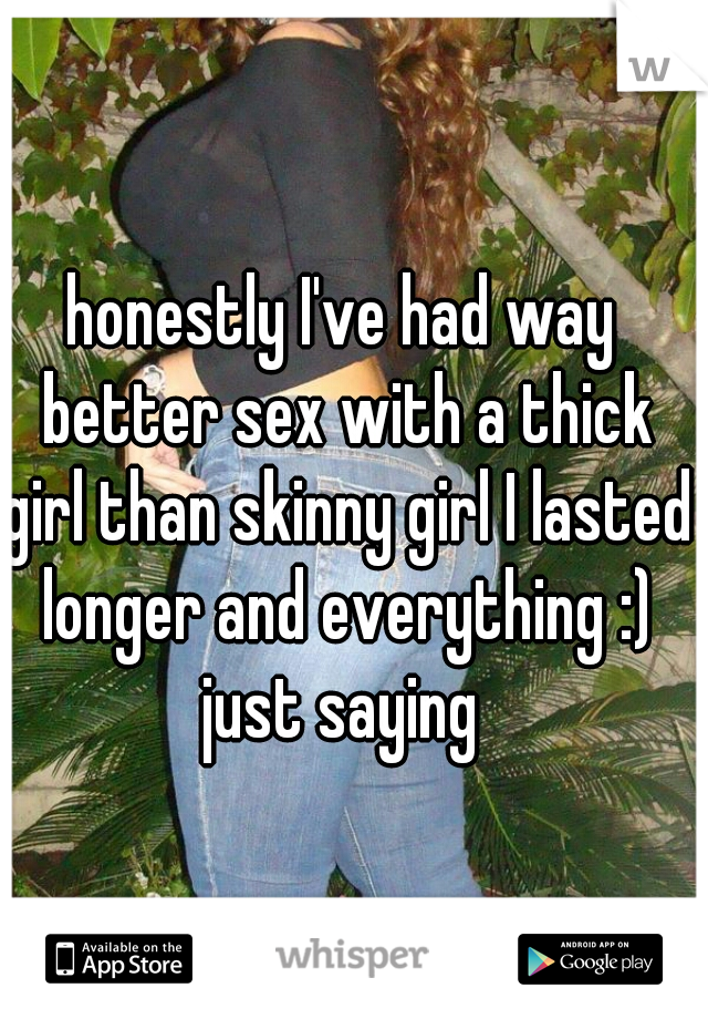 honestly I've had way better sex with a thick girl than skinny girl I lasted longer and everything :) just saying 