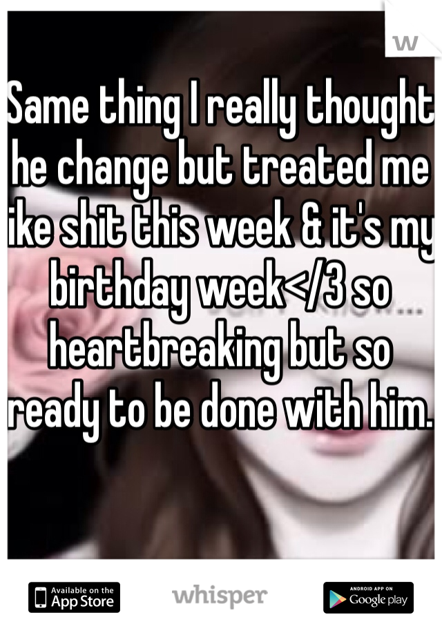 Same thing I really thought he change but treated me like shit this week & it's my birthday week</3 so heartbreaking but so ready to be done with him.