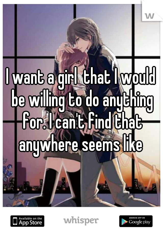 I want a girl  that I would be willing to do anything for. I can't find that anywhere seems like 
