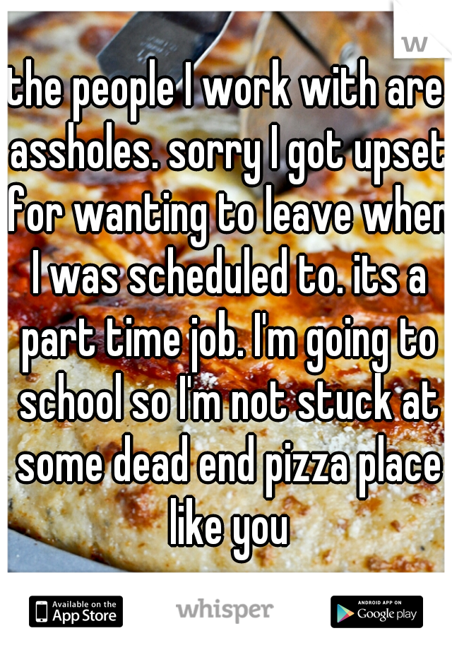 the people I work with are assholes. sorry I got upset for wanting to leave when I was scheduled to. its a part time job. I'm going to school so I'm not stuck at some dead end pizza place like you