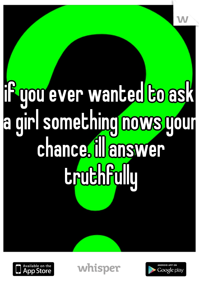 if you ever wanted to ask a girl something nows your chance. ill answer truthfully