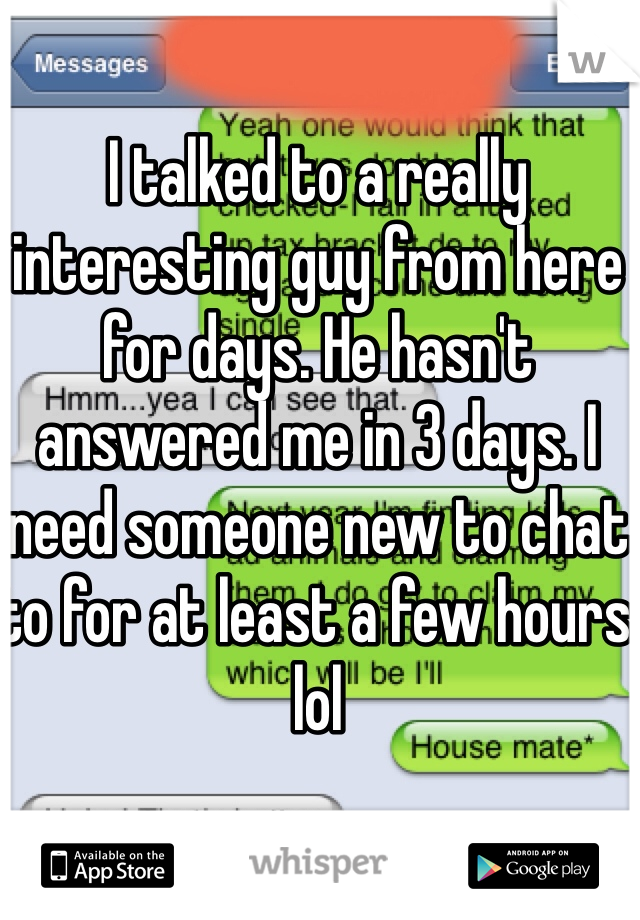 I talked to a really interesting guy from here for days. He hasn't answered me in 3 days. I need someone new to chat to for at least a few hours lol
