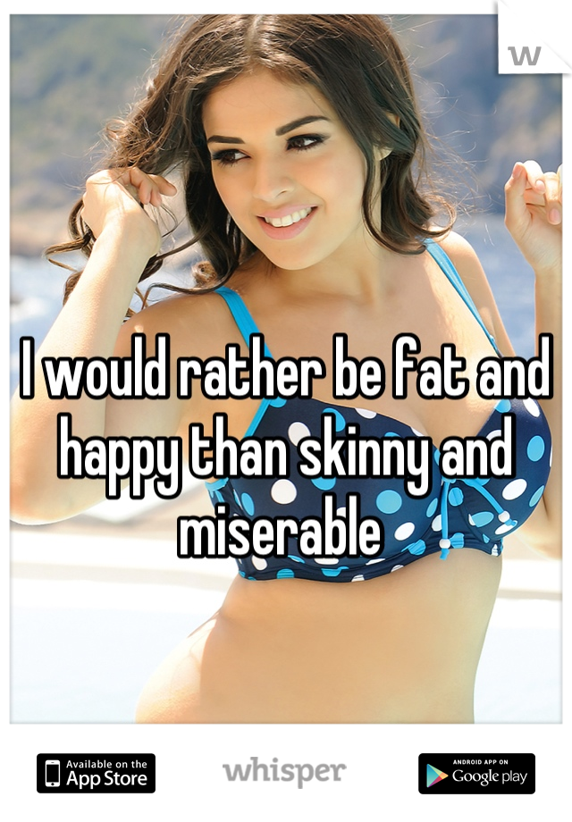 I would rather be fat and happy than skinny and miserable 
