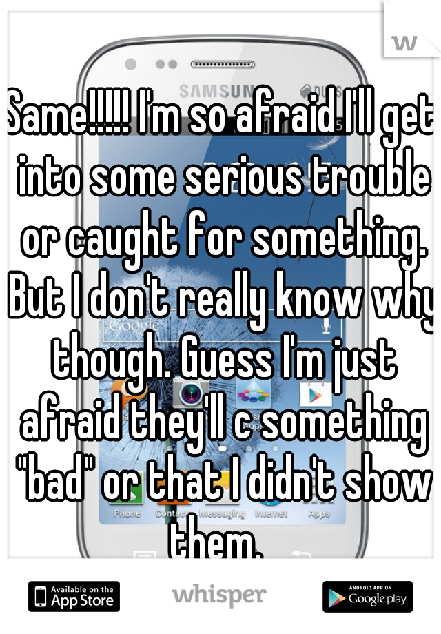 Same!!!!! I'm so afraid I'll get into some serious trouble or caught for something. But I don't really know why though. Guess I'm just afraid they'll c something "bad" or that I didn't show them.  