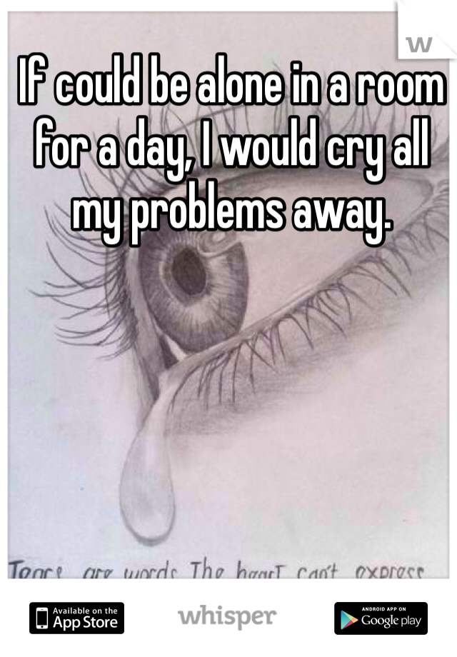 If could be alone in a room for a day, I would cry all my problems away.