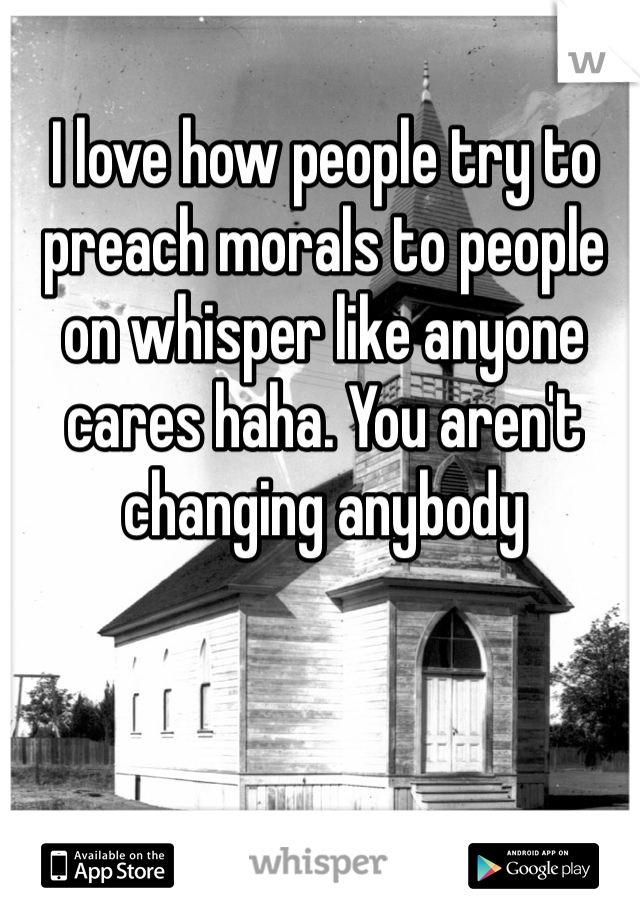 I love how people try to preach morals to people on whisper like anyone cares haha. You aren't changing anybody