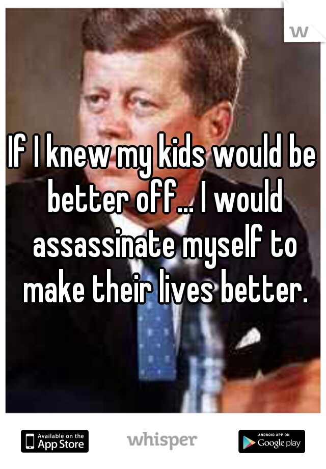 If I knew my kids would be better off... I would assassinate myself to make their lives better.