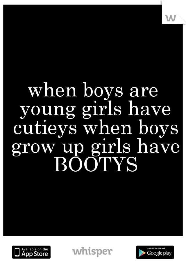 when boys are young girls have cutieys when boys grow up girls have BOOTYS