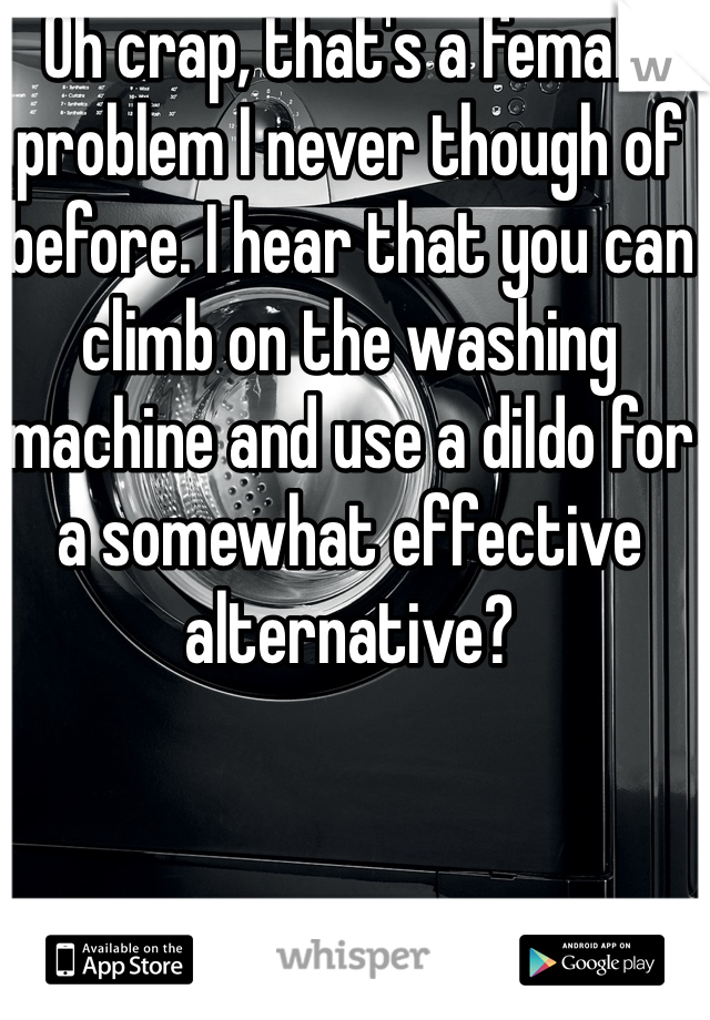 Oh crap, that's a female problem I never though of before. I hear that you can climb on the washing machine and use a dildo for a somewhat effective alternative?