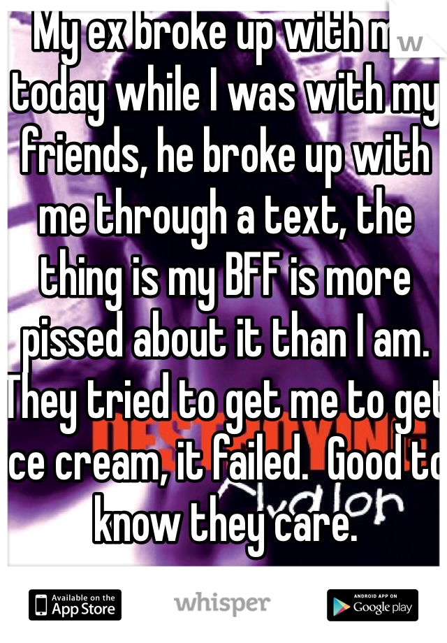 My ex broke up with me today while I was with my friends, he broke up with me through a text, the thing is my BFF is more pissed about it than I am.  They tried to get me to get ice cream, it failed.  Good to know they care.