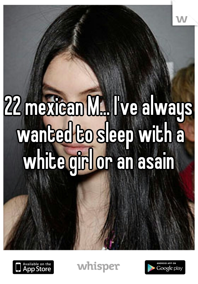 22 mexican M... I've always wanted to sleep with a white girl or an asain 