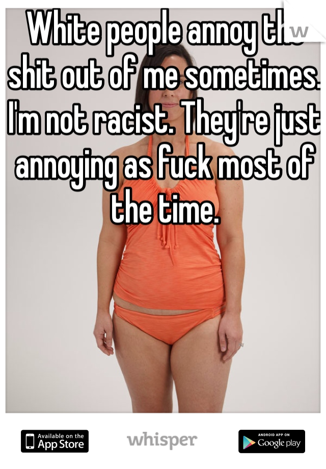 White people annoy the shit out of me sometimes. I'm not racist. They're just annoying as fuck most of the time.
