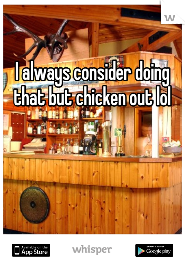 I always consider doing that but chicken out lol