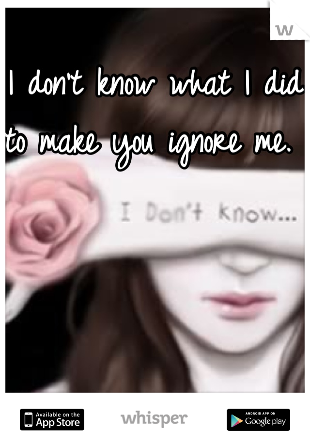 I don't know what I did to make you ignore me. 