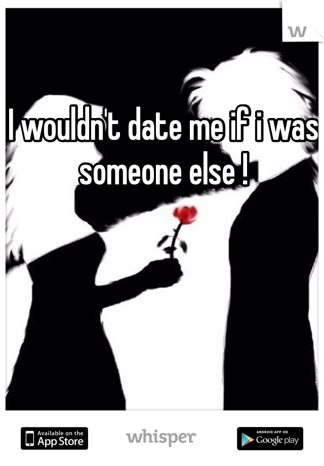 I wouldn't date me if i was someone else ! 