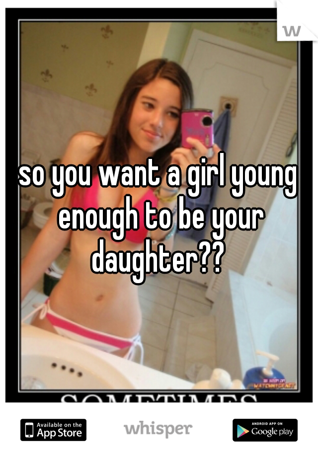 so you want a girl young enough to be your daughter?? 