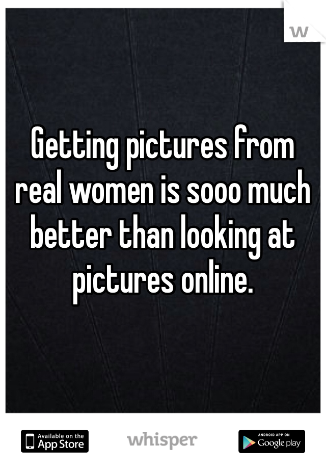 Getting pictures from real women is sooo much better than looking at pictures online. 