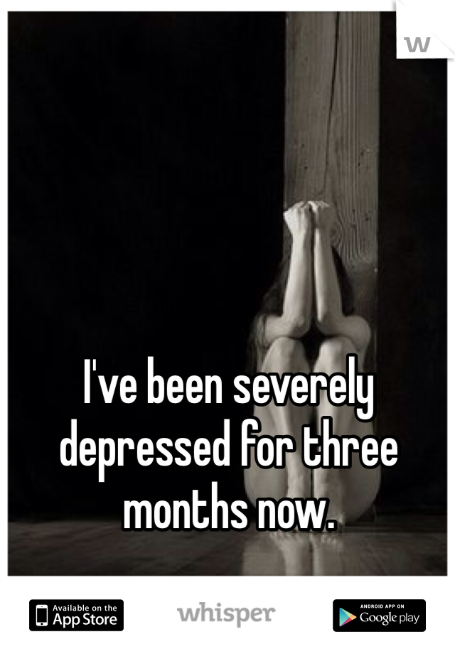 I've been severely depressed for three months now.