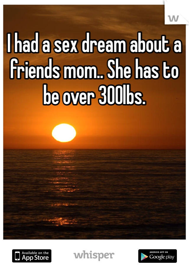 I had a sex dream about a friends mom.. She has to be over 300lbs. 