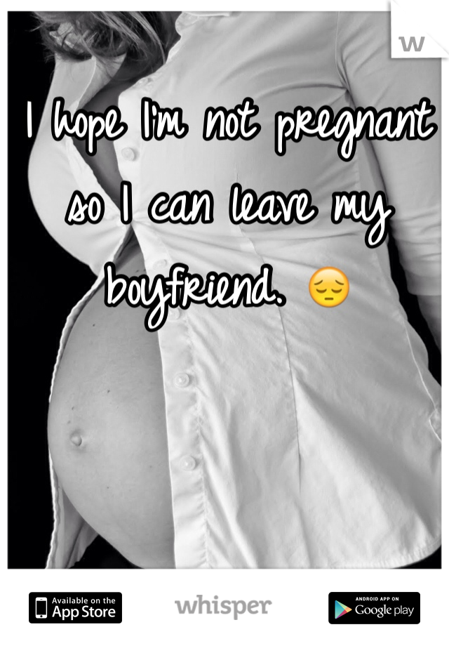 I hope I'm not pregnant so I can leave my boyfriend. 😔
