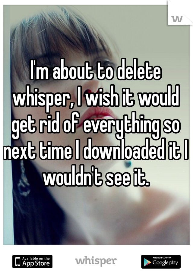 I'm about to delete whisper, I wish it would get rid of everything so next time I downloaded it I wouldn't see it. 