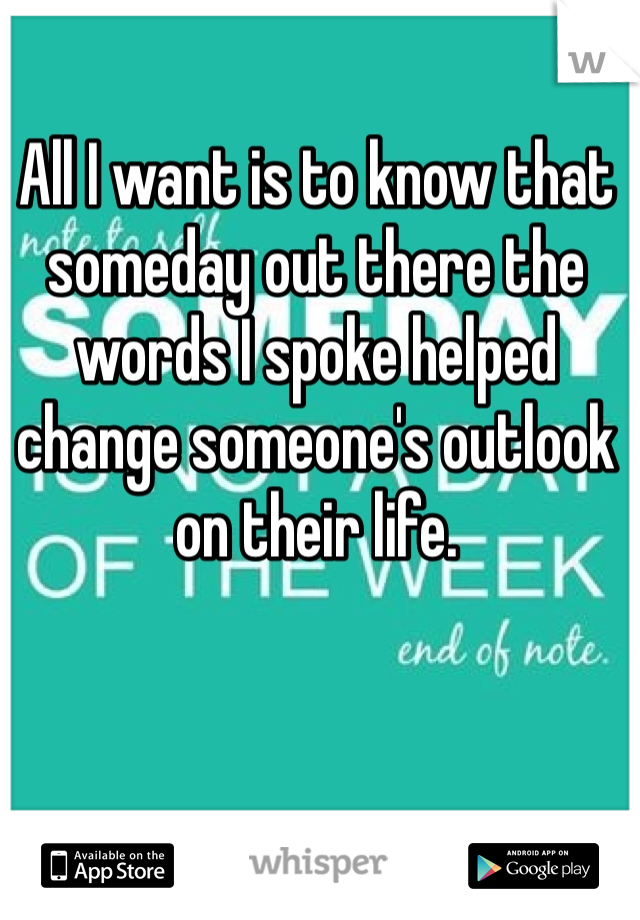 All I want is to know that someday out there the words I spoke helped change someone's outlook on their life. 
