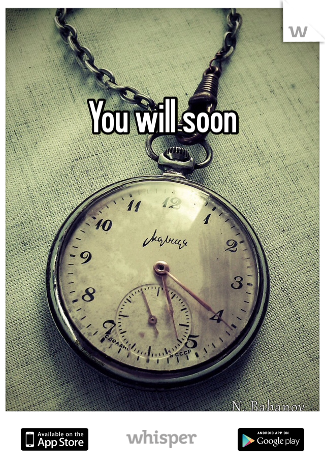 You will soon 
