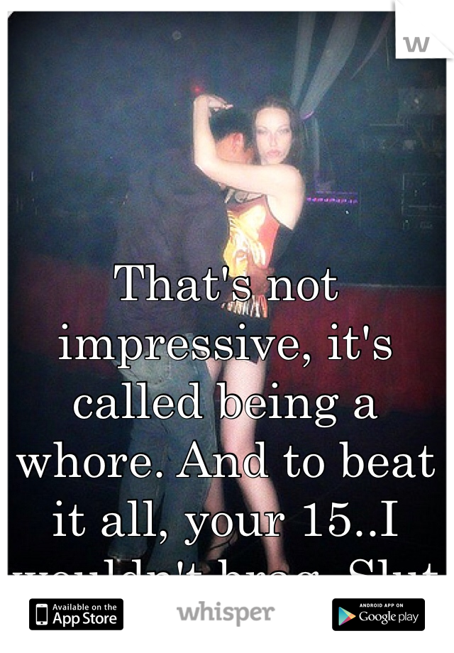 That's not impressive, it's called being a whore. And to beat it all, your 15..I wouldn't brag. Slut