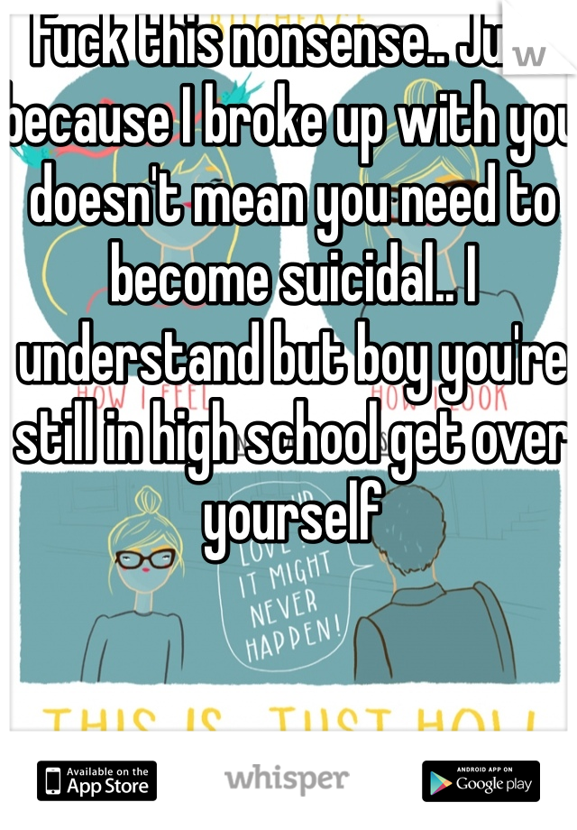 Fuck this nonsense.. Just because I broke up with you doesn't mean you need to become suicidal.. I understand but boy you're still in high school get over yourself 