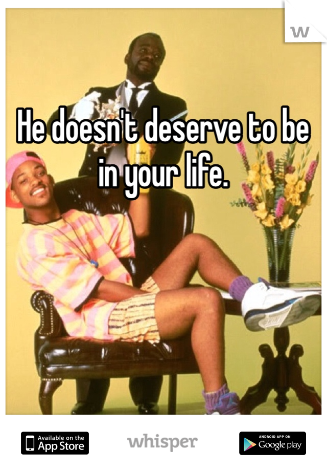 He doesn't deserve to be in your life. 