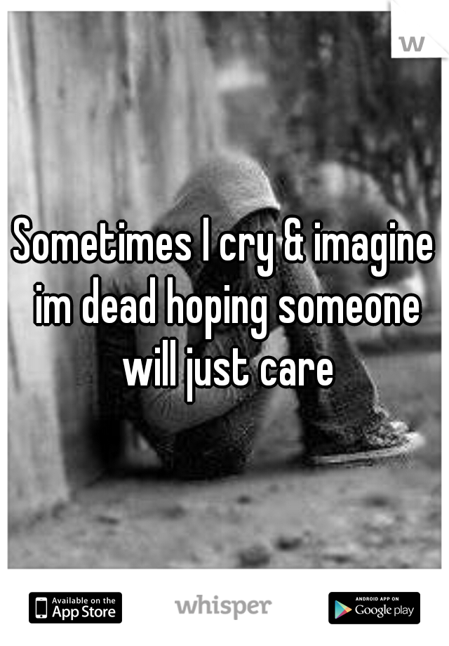 Sometimes I cry & imagine im dead hoping someone will just care