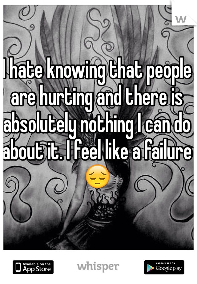 I hate knowing that people are hurting and there is absolutely nothing I can do about it. I feel like a failure 😔