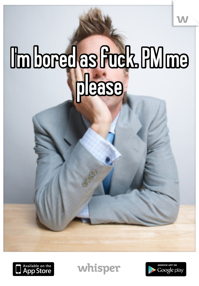 I'm bored as fuck. PM me please