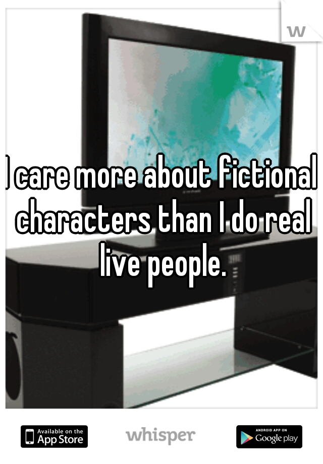 I care more about fictional characters than I do real live people.