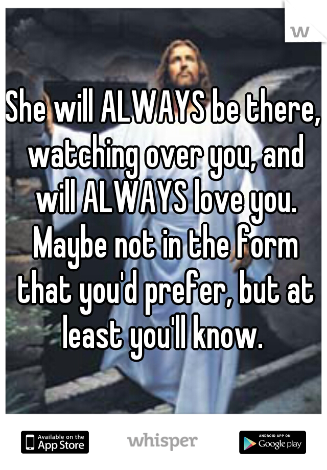 She will ALWAYS be there, watching over you, and will ALWAYS love you. Maybe not in the form that you'd prefer, but at least you'll know. 