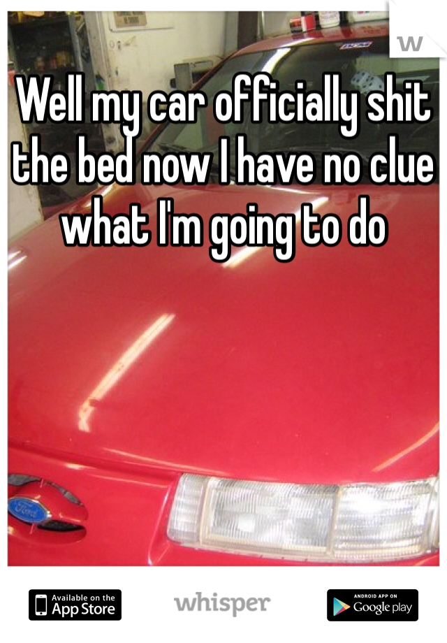 Well my car officially shit the bed now I have no clue what I'm going to do