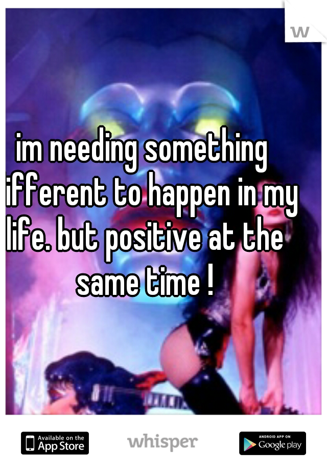 im needing something different to happen in my life. but positive at the same time !