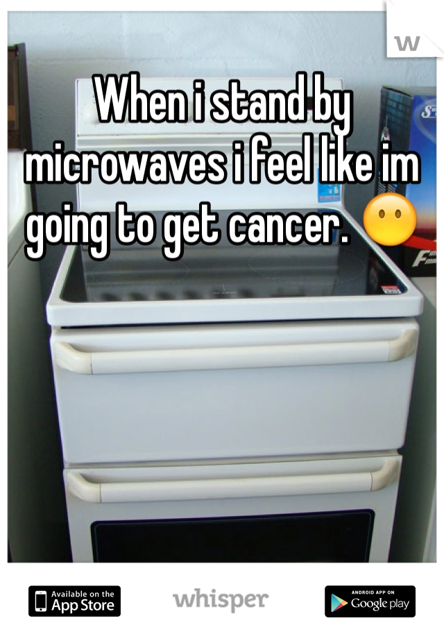 When i stand by microwaves i feel like im going to get cancer. 😶