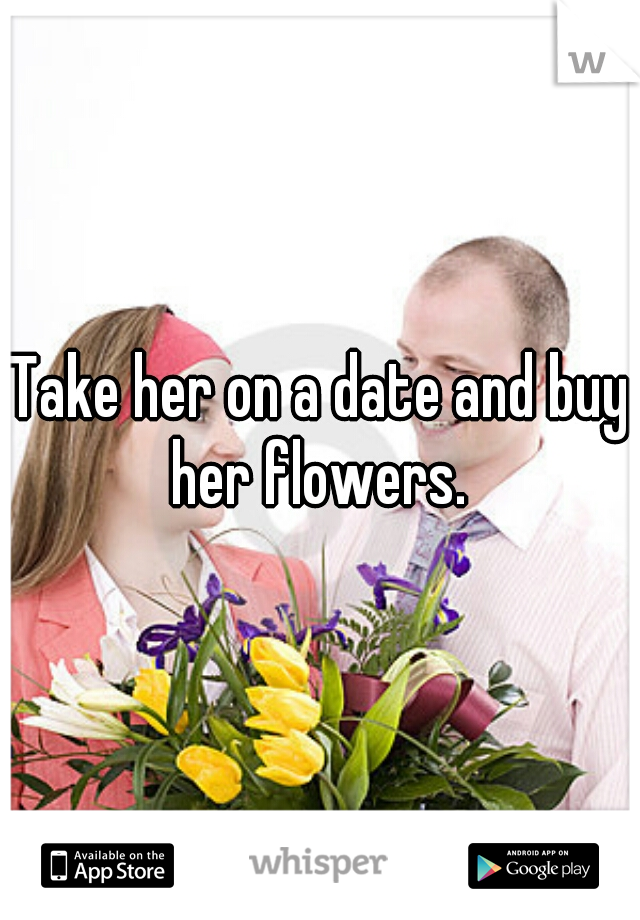 Take her on a date and buy her flowers. 