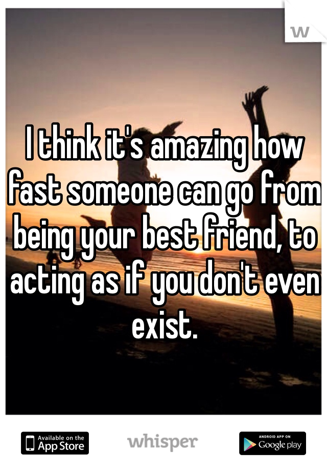 I think it's amazing how fast someone can go from being your best friend, to acting as if you don't even exist. 