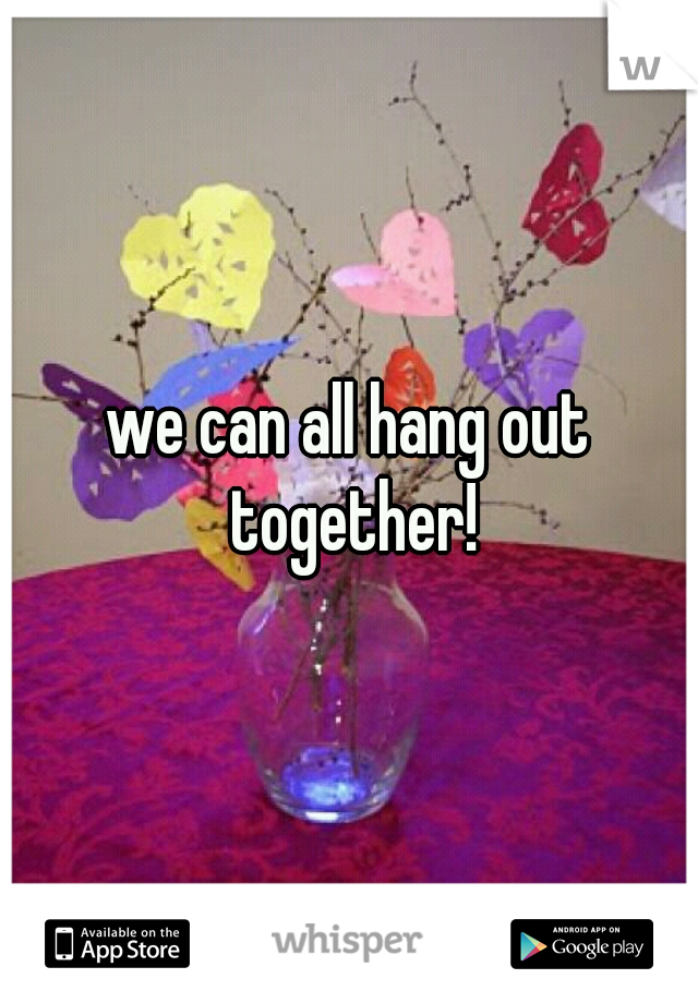 we can all hang out together!